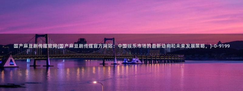 麻豆精选更新：国产麻豆剧传媒官网(国产麻豆剧传媒官方